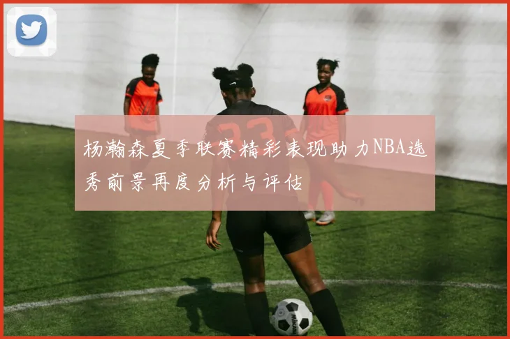 杨瀚森夏季联赛精彩表现助力NBA选秀前景再度分析与评估