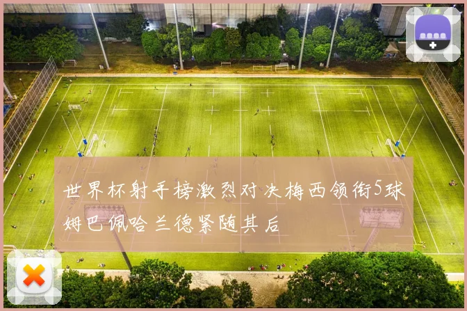 世界杯射手榜激烈对决梅西领衔5球姆巴佩哈兰德紧随其后