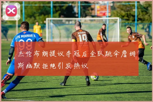 杰伦布朗提议夺冠后全队跳伞詹姆斯幽默拒绝引发热议