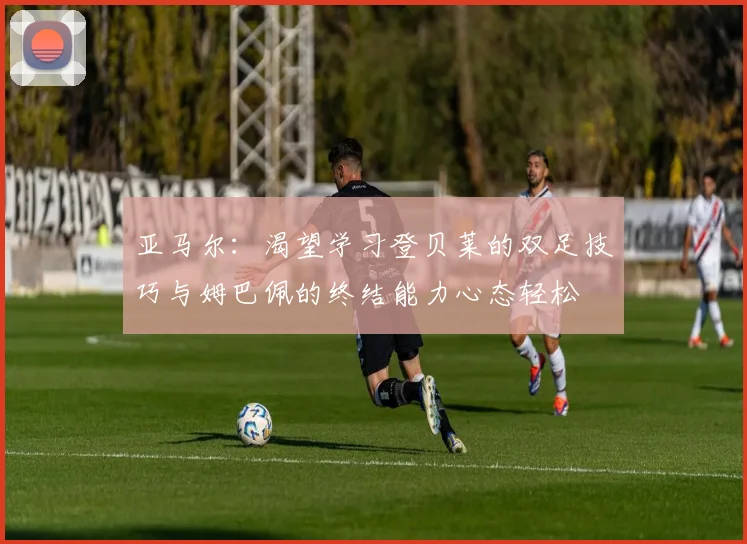 亚马尔：渴望学习登贝莱的双足技巧与姆巴佩的终结能力心态轻松
