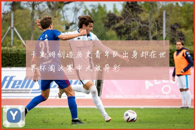 卡里姆创造历史青年队出身却在世界杯淘汰赛中大放异彩