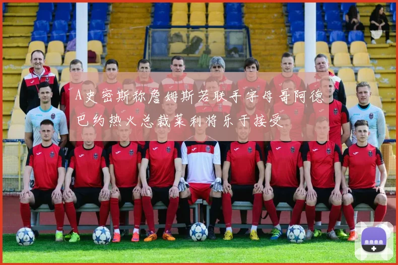 A史密斯称詹姆斯若联手字母哥阿德巴约热火总裁莱利将乐于接受