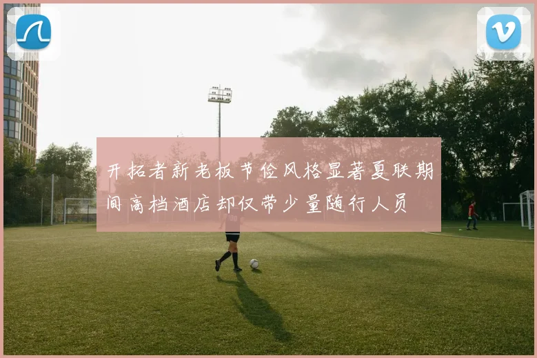 开拓者新老板节俭风格显著夏联期间高档酒店却仅带少量随行人员