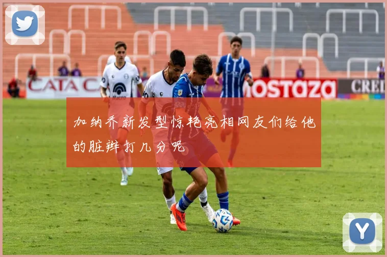 加纳乔新发型惊艳亮相网友们给他的脏辫打几分呢