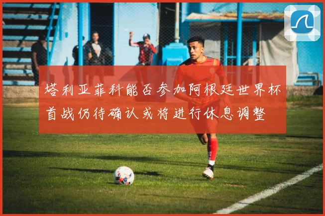 塔利亚菲科能否参加阿根廷世界杯首战仍待确认或将进行休息调整