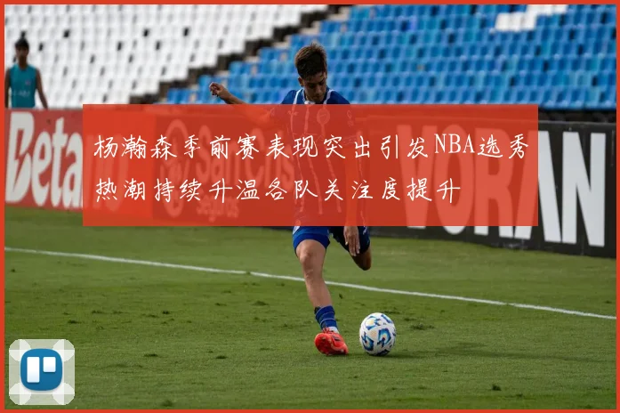 杨瀚森季前赛表现突出引发NBA选秀热潮持续升温各队关注度提升