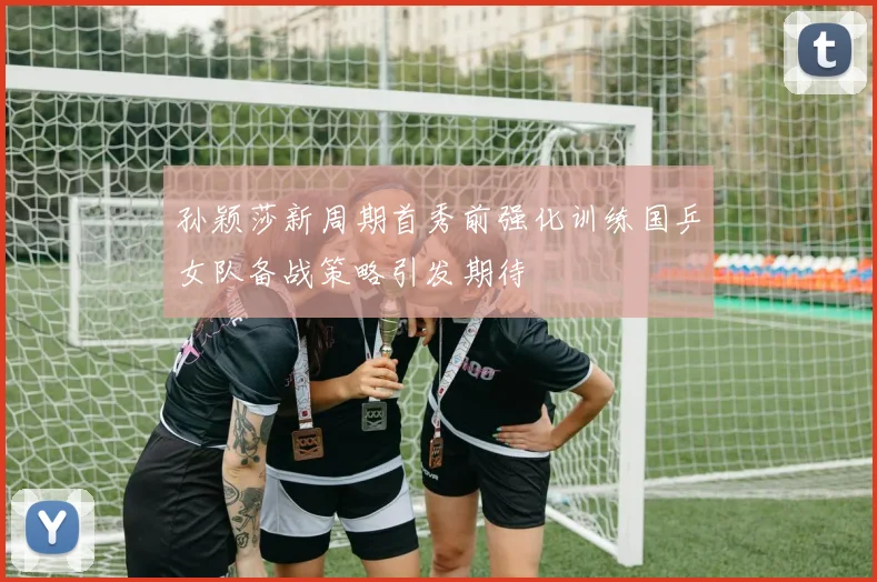 孙颖莎新周期首秀前强化训练国乒女队备战策略引发期待