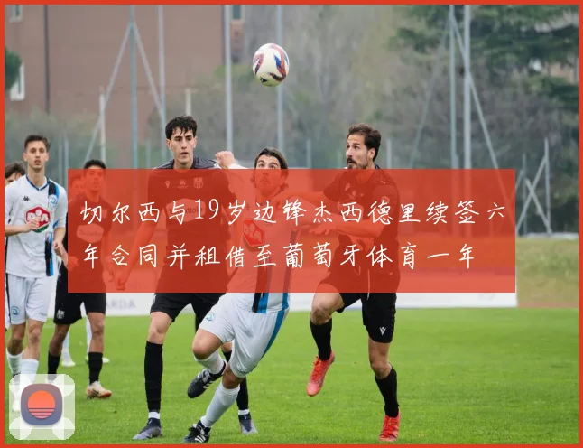 切尔西与19岁边锋杰西德里续签六年合同并租借至葡萄牙体育一年
