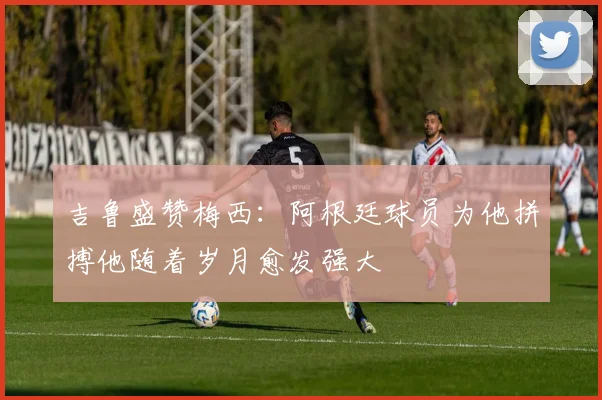吉鲁盛赞梅西：阿根廷球员为他拼搏他随着岁月愈发强大